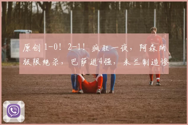 原创 1-0！2-1！疯狂一夜，阿森纳极限绝杀，巴萨进4强，米兰制造惨案