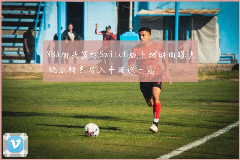 NBA街头篮球Switch版上线时间曝光 玩法特色与入手建议一览