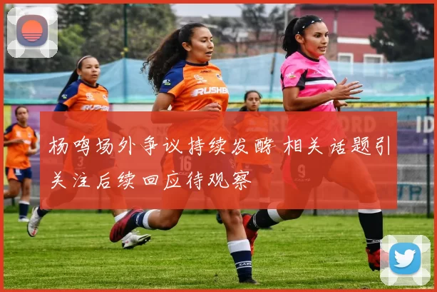 杨鸣场外争议持续发酵 相关话题引关注后续回应待观察