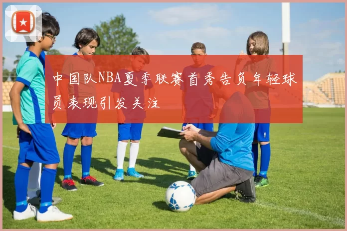 中国队NBA夏季联赛首秀告负年轻球员表现引发关注