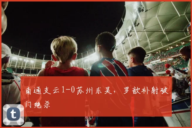 南通支云1-0苏州东吴，罗歆补射破门绝杀