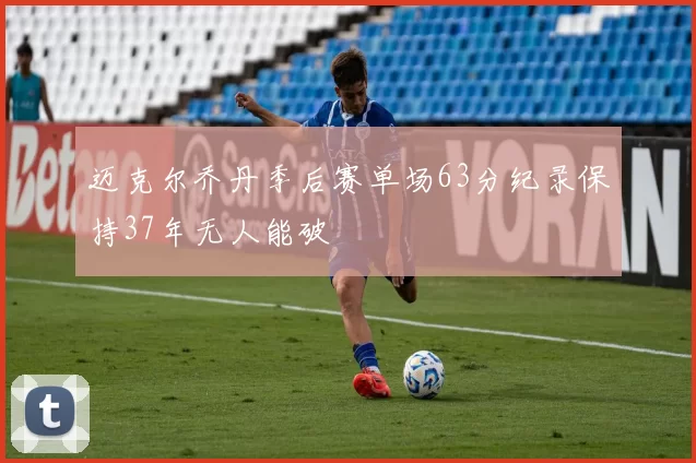 迈克尔乔丹季后赛单场63分纪录保持37年无人能破