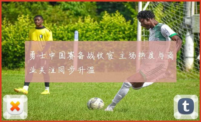勇士中国赛备战收官 主场热度与商业关注同步升温