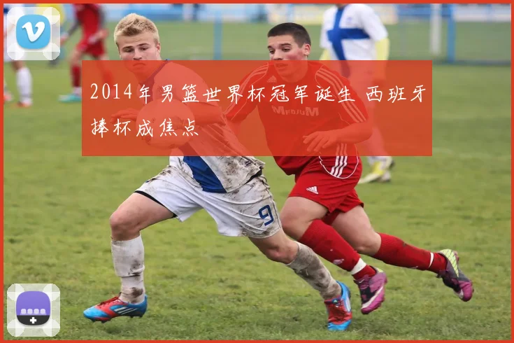 2014年男篮世界杯冠军诞生 西班牙捧杯成焦点
