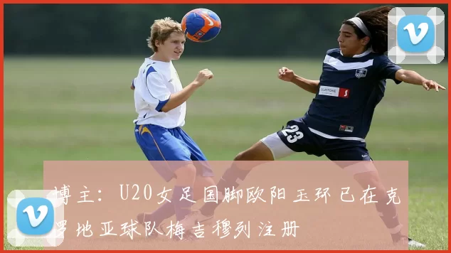 博主：U20女足国脚欧阳玉环已在克罗地亚球队梅吉穆列注册