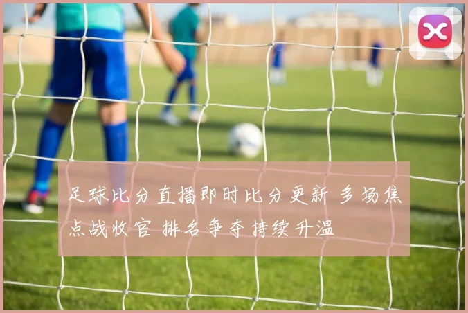 足球比分直播即时比分更新 多场焦点战收官 排名争夺持续升温