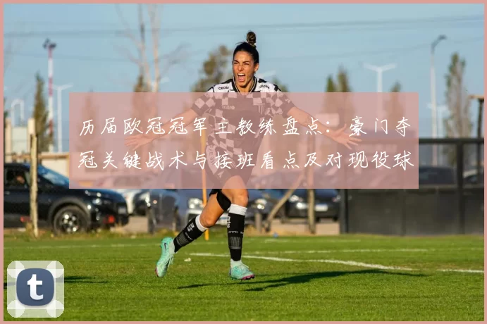 历届欧冠冠军主教练盘点:豪门夺冠关键战术与接班看点及对现役球队启示