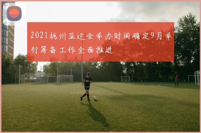 2021杭州亚运会举办时间确定9月举行筹备工作全面推进