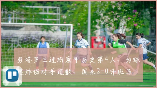 劳塔罗三连斩意甲历史第4人，为球迷炸伤对手道歉，国米2-0升班马