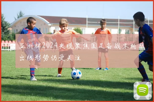 亚洲杯2024央视聚焦国足备战末轮出线形势仍受关注