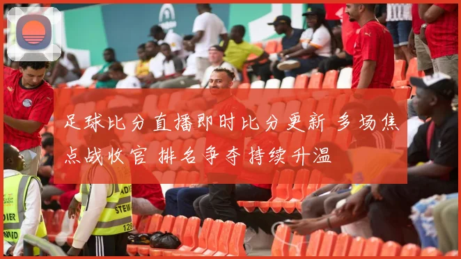 足球比分直播即时比分更新 多场焦点战收官 排名争夺持续升温
