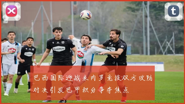 巴西国际迎战米内罗竞技双方攻防对决引发巴甲积分争夺焦点