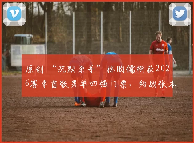 原创 “沉默杀手”林昀儒斩获2026赛季首张男单四强门票，约战张本智和