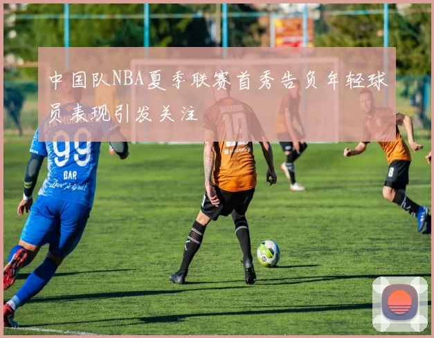 中国队NBA夏季联赛首秀告负年轻球员表现引发关注