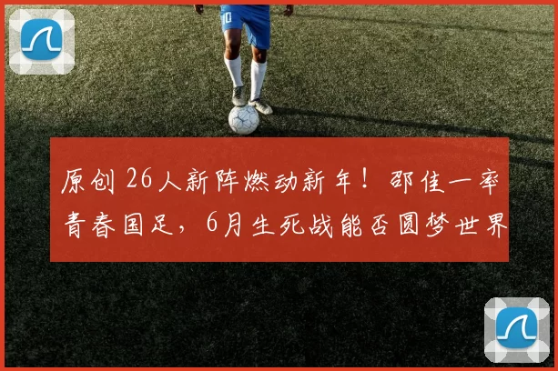 原创 26人新阵燃动新年！邵佳一率青春国足，6月生死战能否圆梦世界杯？
