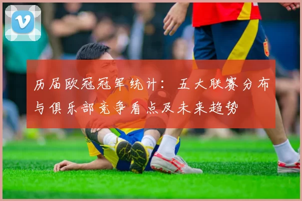 历届欧冠冠军统计：五大联赛分布与俱乐部竞争看点及未来趋势