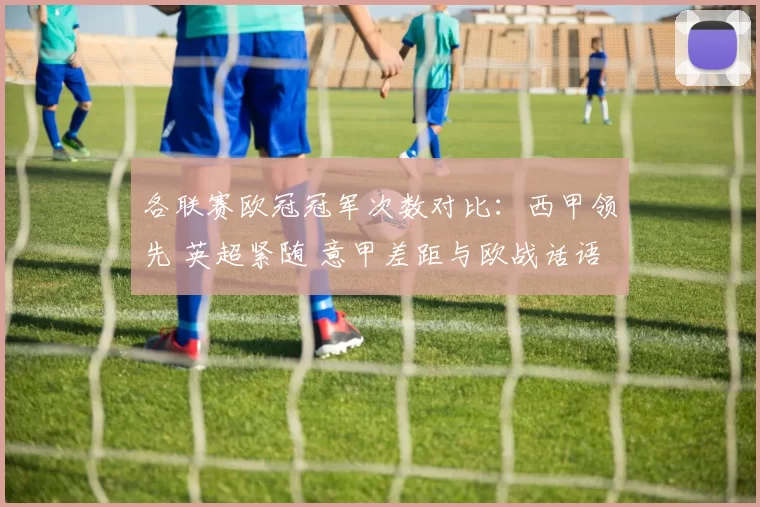 各联赛欧冠冠军次数对比：西甲领先 英超紧随 意甲差距与欧战话语权看点