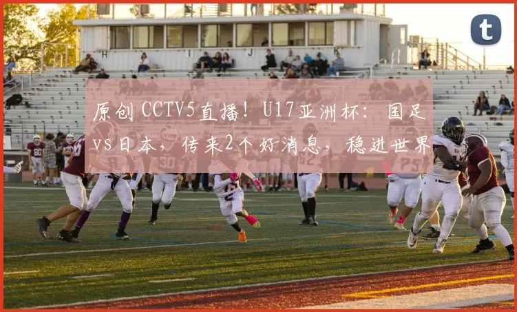 原创 CCTV5直播!U17亚洲杯:国足vs日本,传来2个好消息,稳进世界杯
