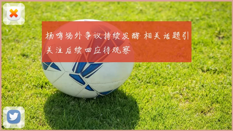 杨鸣场外争议持续发酵 相关话题引关注后续回应待观察