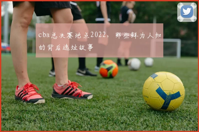 cba总决赛地点2022，那些鲜为人知的背后选址故事