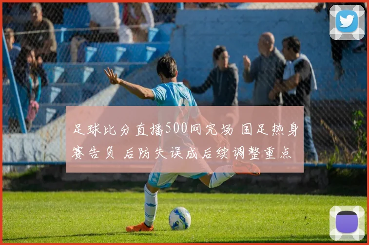 足球比分直播500网完场 国足热身赛告负 后防失误成后续调整重点