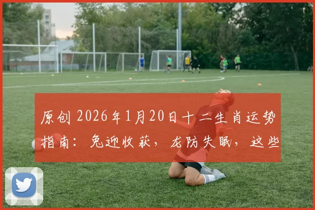 原创 2026年1月20日十二生肖运势指南：兔迎收获，龙防失眠，这些注意事项要记牢！
