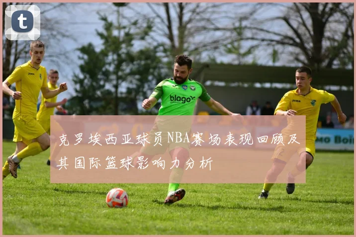 克罗埃西亚球员NBA赛场表现回顾及其国际篮球影响力分析