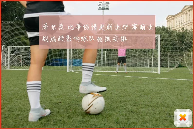 泽尔莫 比蒂伤情更新出炉 赛前出战成疑影响球队轮换安排