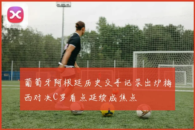 葡萄牙阿根廷历史交手记录出炉梅西对决C罗看点延续成焦点