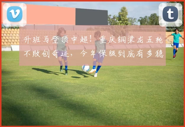 升班马登顶中超!重庆铜梁龙五轮不败创奇迹,今年保级到底有多稳?_比赛_联赛_本赛季