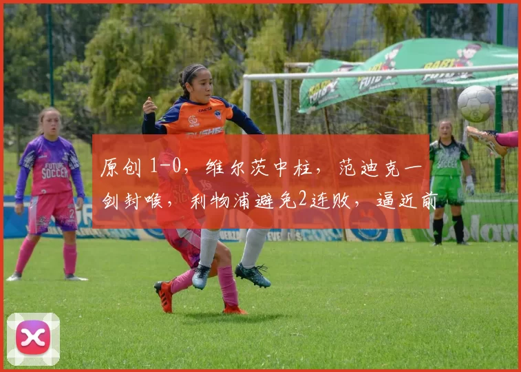 原创 1-0,维尔茨中柱,范迪克一剑封喉,利物浦避免2连败,逼近前四