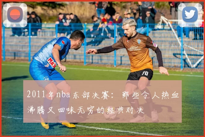 2011年nba东部决赛：那些令人热血沸腾又回味无穷的经典对决