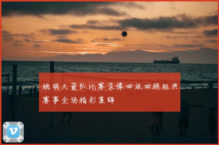 姚明火箭队比赛录像回放回顾经典赛事全场精彩集锦
