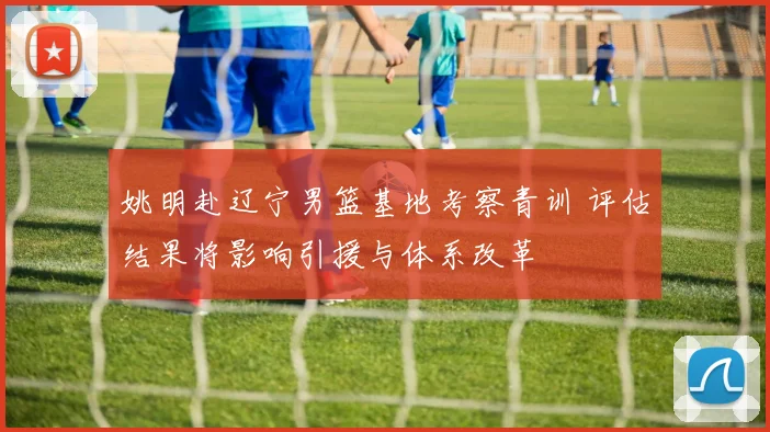 姚明赴辽宁男篮基地考察青训 评估结果将影响引援与体系改革