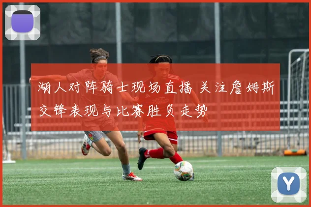 湖人对阵骑士现场直播 关注詹姆斯交锋表现与比赛胜负走势