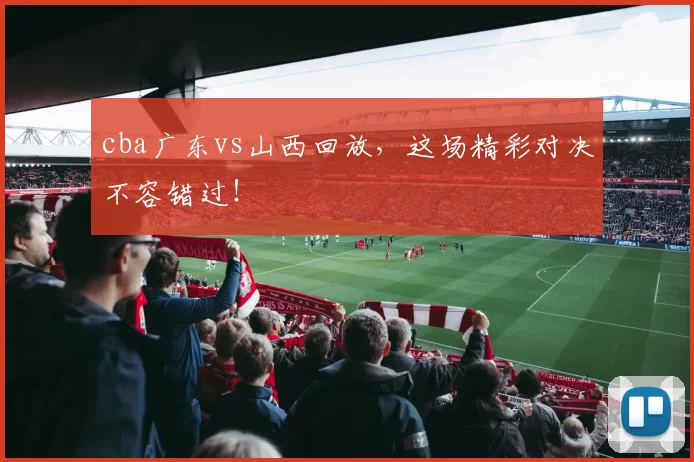 cba广东vs山西回放，这场精彩对决不容错过！