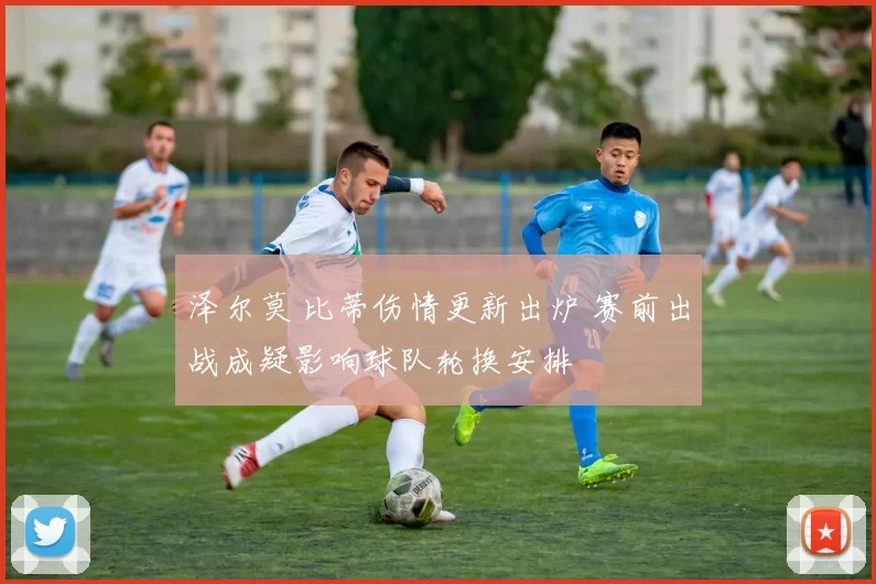 泽尔莫 比蒂伤情更新出炉 赛前出战成疑影响球队轮换安排