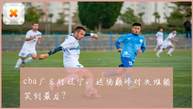 cba广东对辽宁，这场巅峰对决谁能笑到最后？