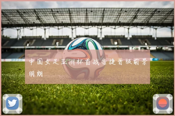 中国女足亚洲杯首战告捷晋级前景明朗