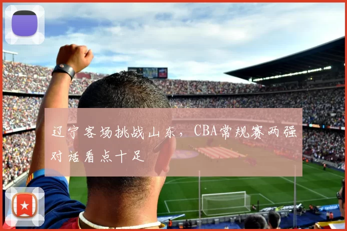 辽宁客场挑战山东，CBA常规赛两强对话看点十足