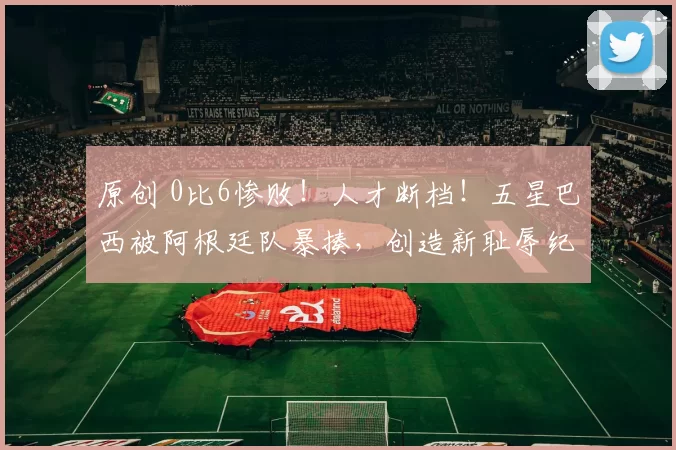 原创 0比6惨败！人才断档！五星巴西被阿根廷队暴揍，创造新耻辱纪录