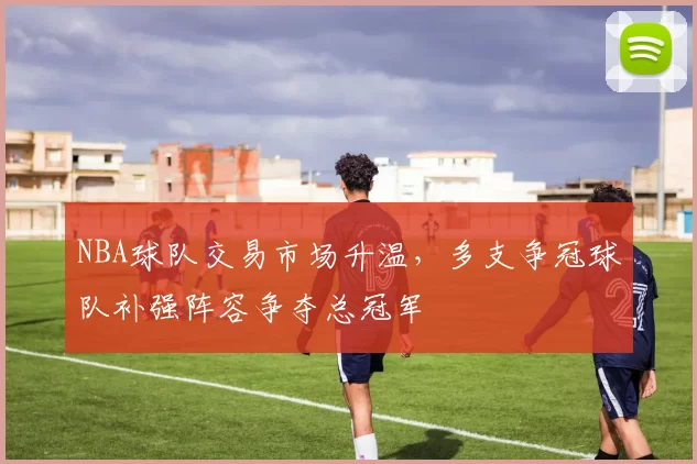 NBA球队交易市场升温,多支争冠球队补强阵容争夺总冠军