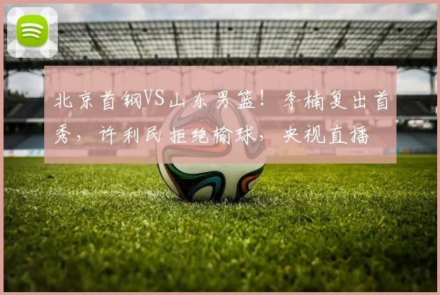 北京首钢VS山东男篮！李楠复出首秀，许利民拒绝输球，央视直播