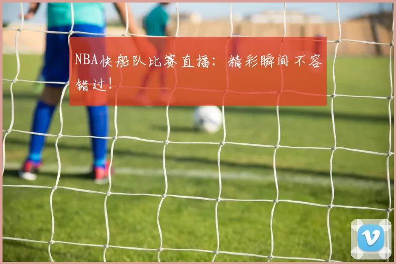 NBA快船队比赛直播：精彩瞬间不容错过！