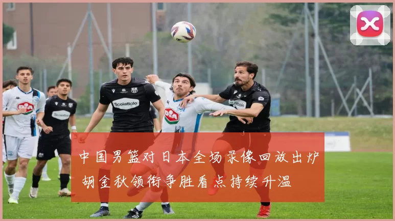 中国男篮对日本全场录像回放出炉 胡金秋领衔争胜看点持续升温