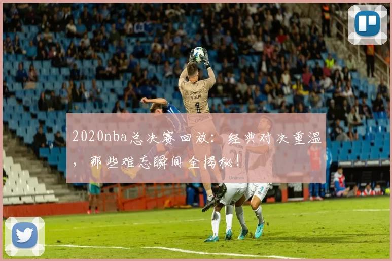 2020nba总决赛回放:经典对决重温,那些难忘瞬间全揭秘!