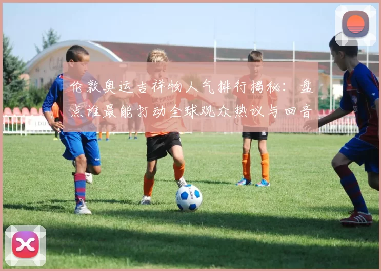 伦敦奥运吉祥物人气排行揭秘:盘点谁最能打动全球观众热议与回音