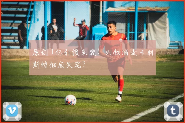 原创 1亿引援来袭！利物浦麦卡利斯特彻底失宠？