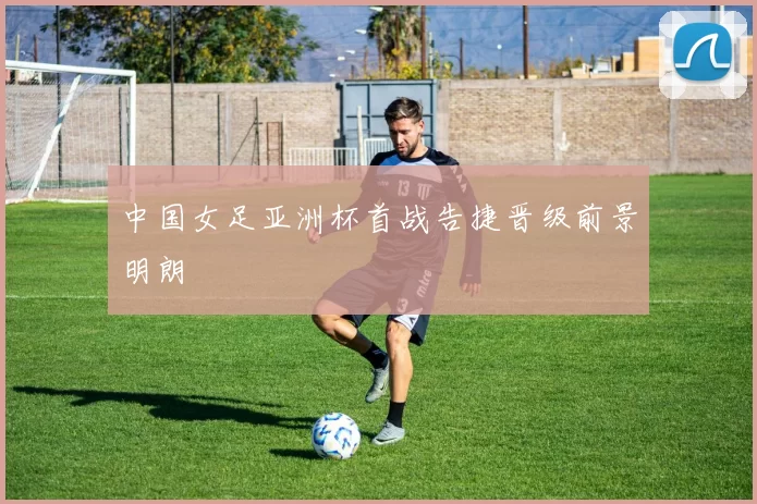 中国女足亚洲杯首战告捷晋级前景明朗