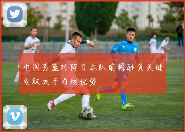 中国男篮对阵日本队前瞻胜负关键或取决于内线优势
